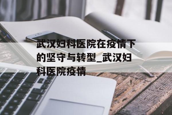 武汉妇科医院在疫情下的坚守与转型_武汉妇科医院疫情