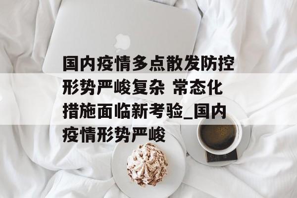 国内疫情多点散发防控形势严峻复杂 常态化措施面临新考验_国内疫情形势严峻