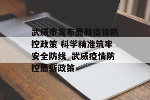 武威市发布最新疫情防控政策 科学精准筑牢安全防线_武威疫情防控最新政策 武威市发布最新疫情防控政策 科学精准筑牢安全防线_武威疫情防控最新政策