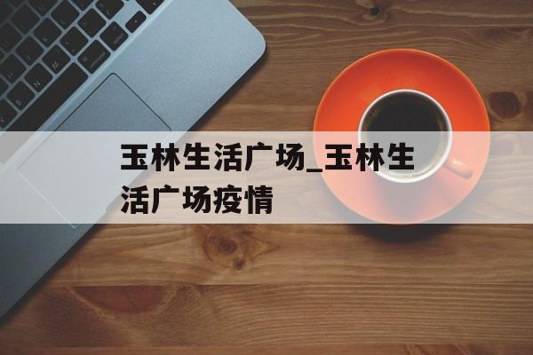 玉林生活广场_玉林生活广场疫情
