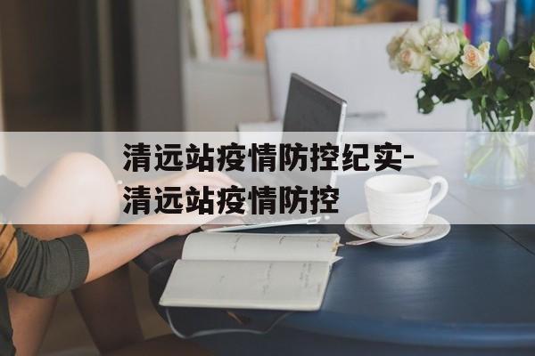 清远站疫情防控纪实-清远站疫情防控 清远站疫情防控纪实-清远站疫情防控