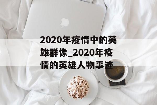2020年疫情中的英雄群像_2020年疫情的英雄人物事迹 2020年疫情中的英雄群像_2020年疫情的英雄人物事迹