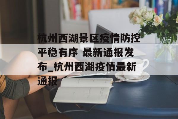 杭州西湖景区疫情防控平稳有序 最新通报发布_杭州西湖疫情最新通报 杭州西湖景区疫情防控平稳有序 最新通报发布_杭州西湖疫情最新通报