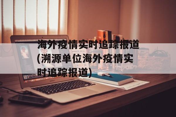 海外疫情实时追踪报道(溯源单位海外疫情实时追踪报道)