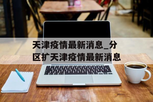 天津疫情最新消息_分区扩天津疫情最新消息 天津疫情最新消息_分区扩天津疫情最新消息