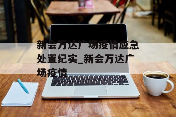 新会万达广场疫情应急处置纪实_新会万达广场疫情 新会万达广场疫情应急处置纪实_新会万达广场疫情