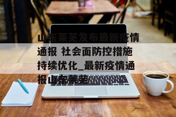 山东莱芜发布最新疫情通报 社会面防控措施持续优化_最新疫情通报山东莱芜 山东莱芜发布最新疫情通报 社会面防控措施持续优化_最新疫情通报山东莱芜