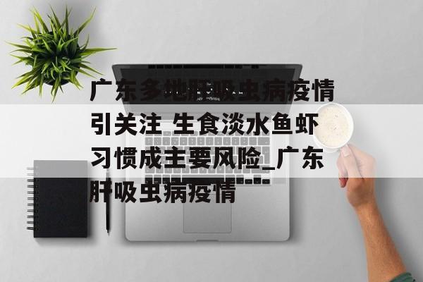 广东多地肝吸虫病疫情引关注 生食淡水鱼虾习惯成主要风险_广东肝吸虫病疫情 广东多地肝吸虫病疫情引关注 生食淡水鱼虾习惯成主要风险_广东肝吸虫病疫情