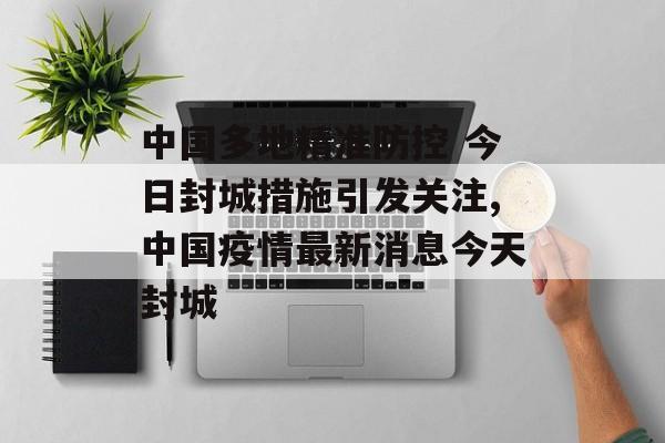 中国多地精准防控 今日封城措施引发关注,中国疫情最新消息今天封城 中国多地精准防控 今日封城措施引发关注,中国疫情最新消息今天封城